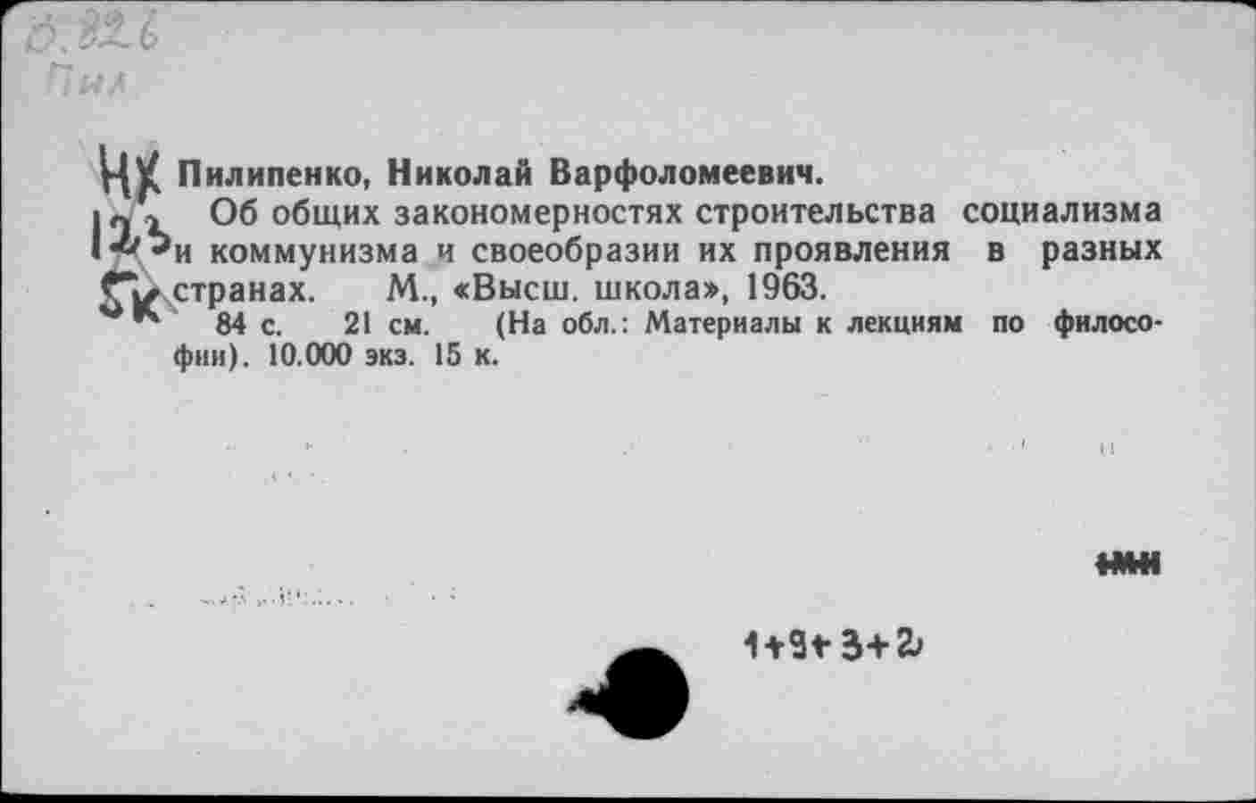 ﻿д.!£Л
Пилипенко, Николай Варфоломеевич.
|п > Об общих закономерностях строительства социализма • *^и коммунизма и своеобразии их проявления в разных странах. М., «Высш, школа», 1963.
84 с. 21 см. (На обл.: Материалы к лекциям по философии). 10.000 экз. 15 к.

1+9*